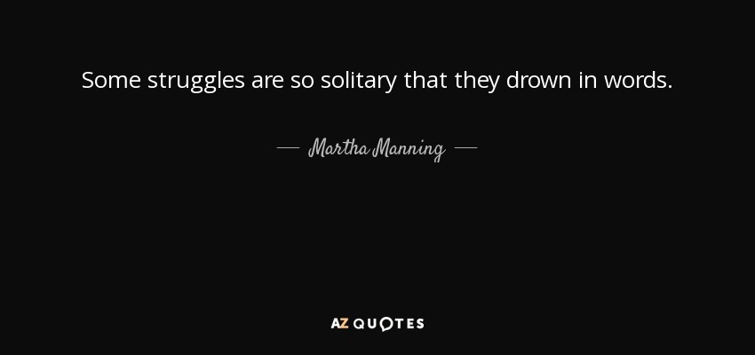 Some struggles are so solitary that they drown in words. - Martha Manning