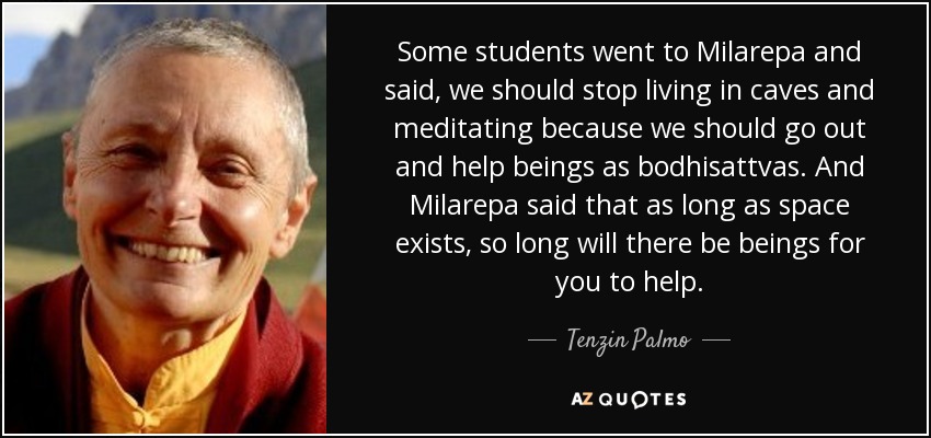 Some students went to Milarepa and said, we should stop living in caves and meditating because we should go out and help beings as bodhisattvas. And Milarepa said that as long as space exists, so long will there be beings for you to help. - Tenzin Palmo
