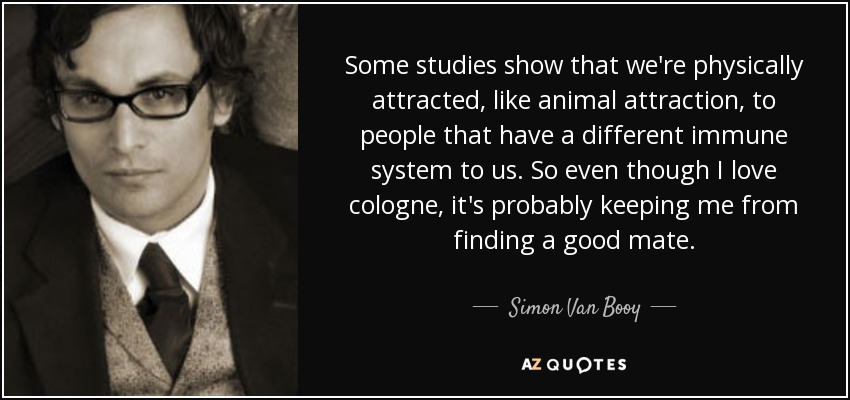 Some studies show that we're physically attracted, like animal attraction, to people that have a different immune system to us. So even though I love cologne, it's probably keeping me from finding a good mate. - Simon Van Booy
