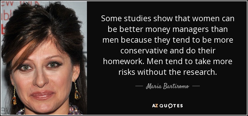 Some studies show that women can be better money managers than men because they tend to be more conservative and do their homework. Men tend to take more risks without the research. - Maria Bartiromo