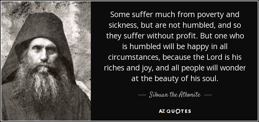 Some suffer much from poverty and sickness, but are not humbled, and so they suffer without profit. But one who is humbled will be happy in all circumstances, because the Lord is his riches and joy, and all people will wonder at the beauty of his soul. - Silouan the Athonite