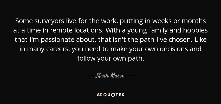 Some surveyors live for the work, putting in weeks or months at a time in remote locations. With a young family and hobbies that I'm passionate about, that isn't the path I've chosen. Like in many careers, you need to make your own decisions and follow your own path. - Mark Mason