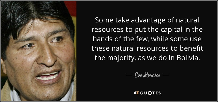Some take advantage of natural resources to put the capital in the hands of the few, while some use these natural resources to benefit the majority, as we do in Bolivia. - Evo Morales