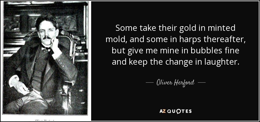 Some take their gold in minted mold, and some in harps thereafter, but give me mine in bubbles fine and keep the change in laughter. - Oliver Herford