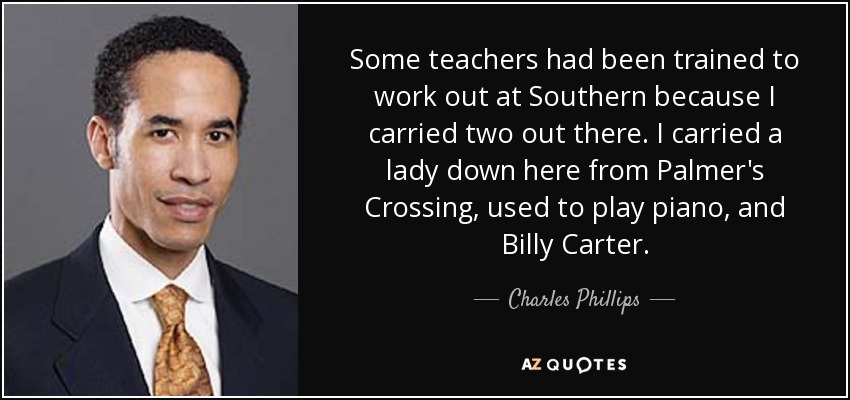 Some teachers had been trained to work out at Southern because I carried two out there. I carried a lady down here from Palmer's Crossing, used to play piano, and Billy Carter. - Charles Phillips