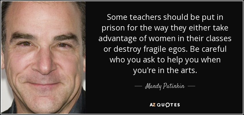 Some teachers should be put in prison for the way they either take advantage of women in their classes or destroy fragile egos. Be careful who you ask to help you when you're in the arts. - Mandy Patinkin