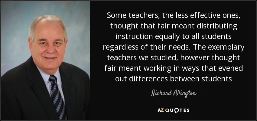 Some teachers, the less effective ones, thought that fair meant distributing instruction equally to all students regardless of their needs. The exemplary teachers we studied, however thought fair meant working in ways that evened out differences between students - Richard Allington