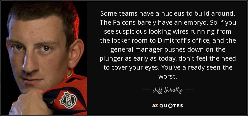 Some teams have a nucleus to build around. The Falcons barely have an embryo. So if you see suspicious looking wires running from the locker room to Dimitroff's office, and the general manager pushes down on the plunger as early as today, don't feel the need to cover your eyes. You've already seen the worst. - Jeff Schultz