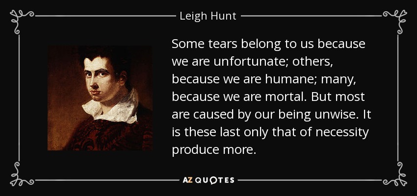 Some tears belong to us because we are unfortunate; others, because we are humane; many, because we are mortal. But most are caused by our being unwise. It is these last only that of necessity produce more. - Leigh Hunt