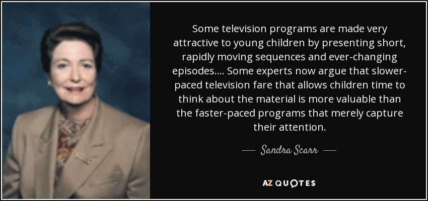 Some television programs are made very attractive to young children by presenting short, rapidly moving sequences and ever-changing episodes.... Some experts now argue that slower- paced television fare that allows children time to think about the material is more valuable than the faster-paced programs that merely capture their attention. - Sandra Scarr
