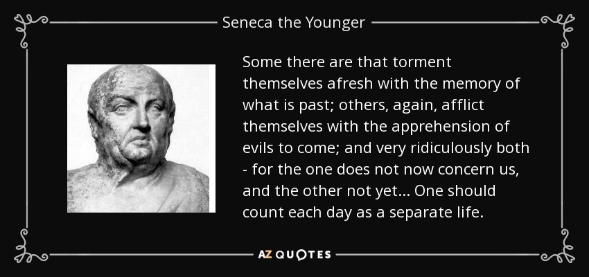 Some there are that torment themselves afresh with the memory of what is past; others, again, afflict themselves with the apprehension of evils to come; and very ridiculously both - for the one does not now concern us, and the other not yet ... One should count each day as a separate life. - Seneca the Younger