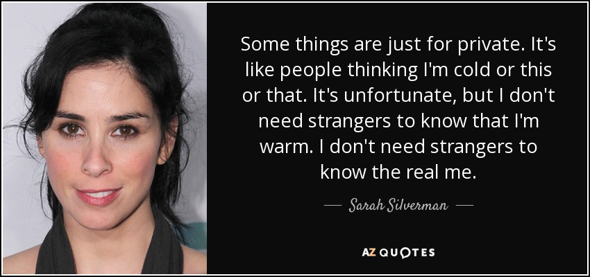 Some things are just for private. It's like people thinking I'm cold or this or that. It's unfortunate, but I don't need strangers to know that I'm warm. I don't need strangers to know the real me. - Sarah Silverman