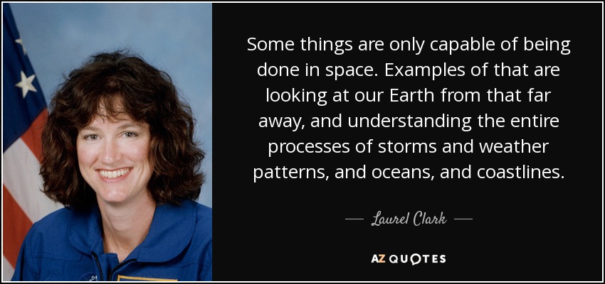 Some things are only capable of being done in space. Examples of that are looking at our Earth from that far away, and understanding the entire processes of storms and weather patterns, and oceans, and coastlines. - Laurel Clark