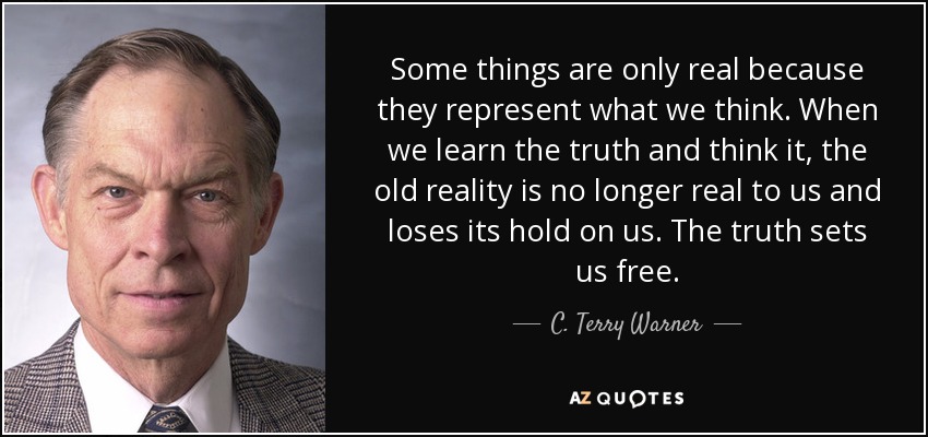 Some things are only real because they represent what we think. When we learn the truth and think it, the old reality is no longer real to us and loses its hold on us. The truth sets us free. - C. Terry Warner