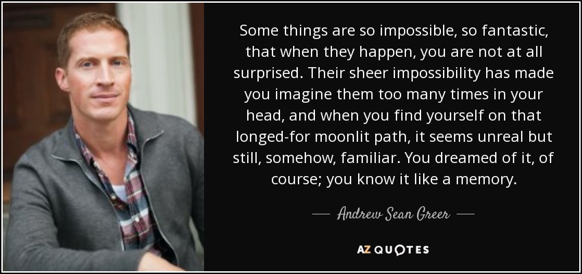 Some things are so impossible, so fantastic, that when they happen, you are not at all surprised. Their sheer impossibility has made you imagine them too many times in your head, and when you find yourself on that longed-for moonlit path, it seems unreal but still, somehow, familiar. You dreamed of it, of course; you know it like a memory. - Andrew Sean Greer