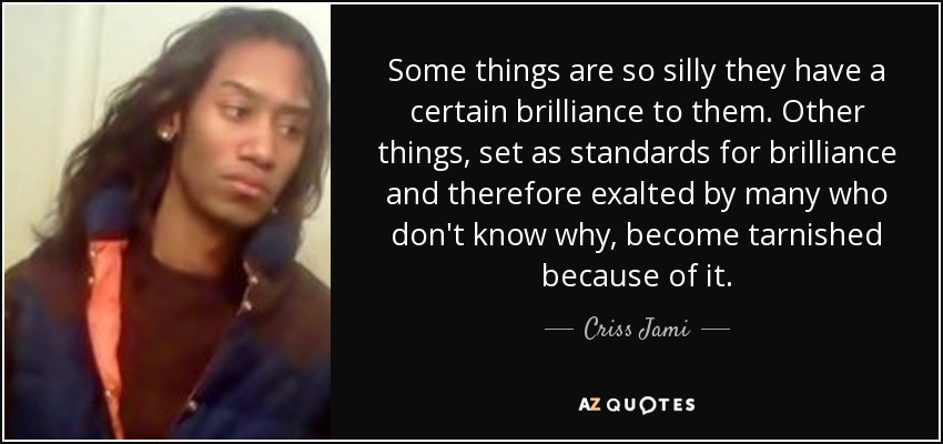 Some things are so silly they have a certain brilliance to them. Other things, set as standards for brilliance and therefore exalted by many who don't know why, become tarnished because of it. - Criss Jami