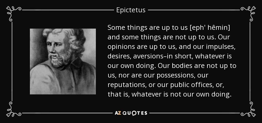 Some things are up to us [eph' hêmin] and some things are not up to us. Our opinions are up to us, and our impulses, desires, aversions–in short, whatever is our own doing. Our bodies are not up to us, nor are our possessions, our reputations, or our public offices, or, that is, whatever is not our own doing. - Epictetus