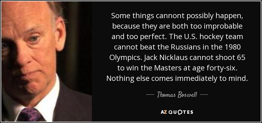 Some things cannont possibly happen, because they are both too improbable and too perfect. The U.S. hockey team cannot beat the Russians in the 1980 Olympics. Jack Nicklaus cannot shoot 65 to win the Masters at age forty-six. Nothing else comes immediately to mind. - Thomas Boswell