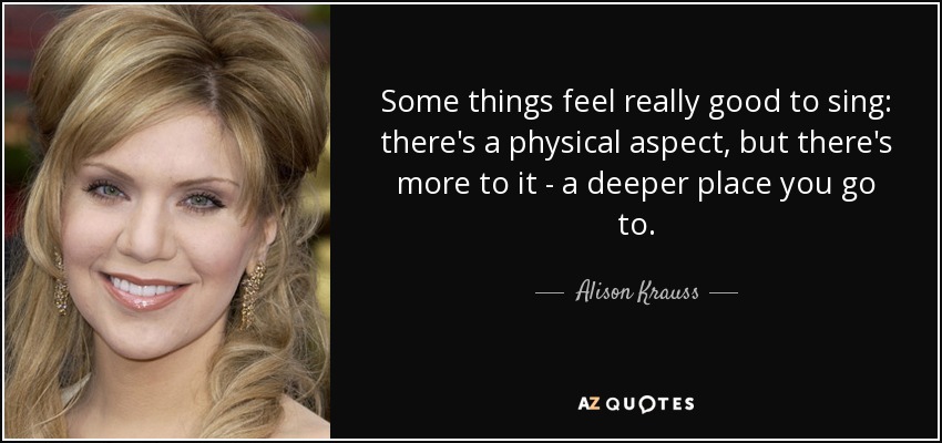 Some things feel really good to sing: there's a physical aspect, but there's more to it - a deeper place you go to. - Alison Krauss