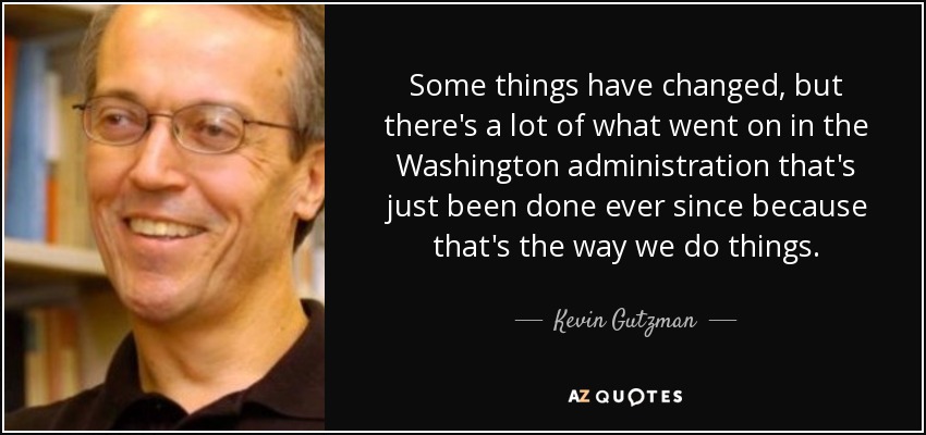 Some things have changed, but there's a lot of what went on in the Washington administration that's just been done ever since because that's the way we do things. - Kevin Gutzman