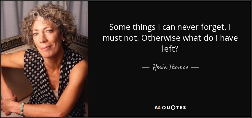 Some things I can never forget. I must not. Otherwise what do I have left? - Rosie Thomas