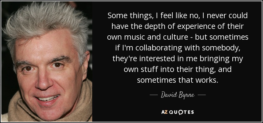 Some things, I feel like no, I never could have the depth of experience of their own music and culture - but sometimes if I'm collaborating with somebody, they're interested in me bringing my own stuff into their thing, and sometimes that works. - David Byrne