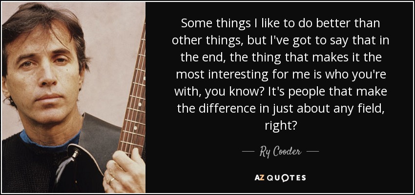 Some things I like to do better than other things, but I've got to say that in the end, the thing that makes it the most interesting for me is who you're with, you know? It's people that make the difference in just about any field, right? - Ry Cooder