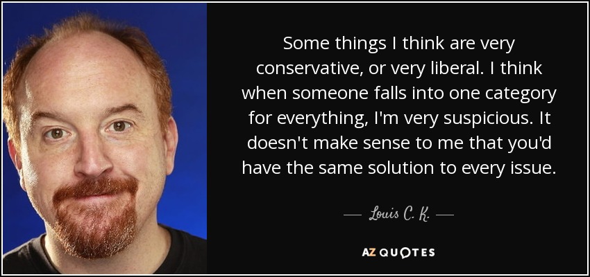 Some things I think are very conservative, or very liberal. I think when someone falls into one category for everything, I'm very suspicious. It doesn't make sense to me that you'd have the same solution to every issue. - Louis C. K.