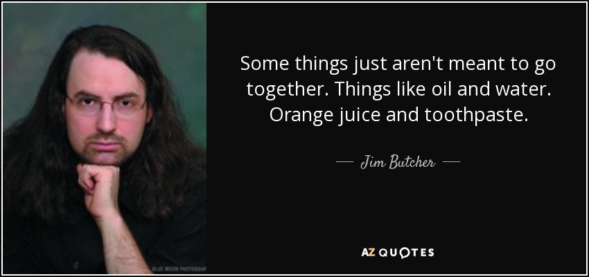 Some things just aren't meant to go together. Things like oil and water. Orange juice and toothpaste. - Jim Butcher