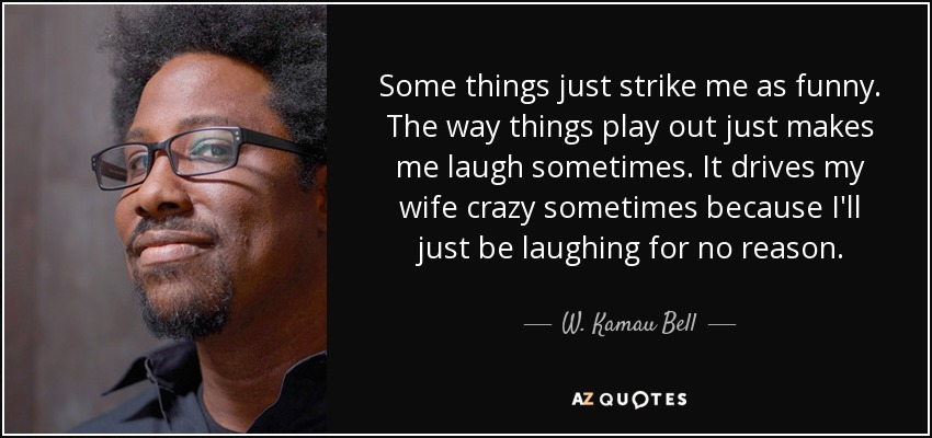 Some things just strike me as funny. The way things play out just makes me laugh sometimes. It drives my wife crazy sometimes because I'll just be laughing for no reason. - W. Kamau Bell