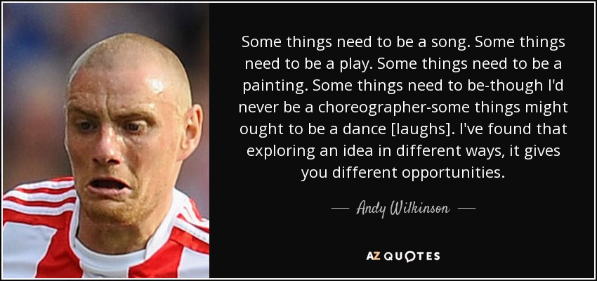 Some things need to be a song. Some things need to be a play. Some things need to be a painting. Some things need to be-though I'd never be a choreographer-some things might ought to be a dance [laughs]. I've found that exploring an idea in different ways, it gives you different opportunities. - Andy Wilkinson