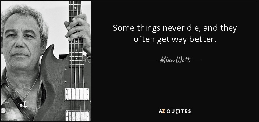 Some things never die, and they often get way better. - Mike Watt