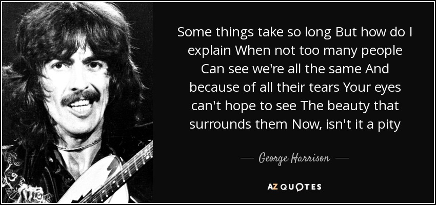 Some things take so long But how do I explain When not too many people Can see we're all the same And because of all their tears Your eyes can't hope to see The beauty that surrounds them Now, isn't it a pity - George Harrison