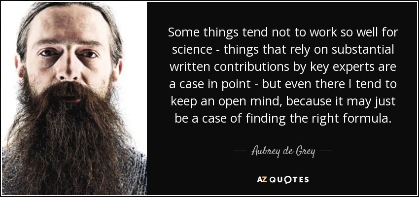 Some things tend not to work so well for science - things that rely on substantial written contributions by key experts are a case in point - but even there I tend to keep an open mind, because it may just be a case of finding the right formula. - Aubrey de Grey