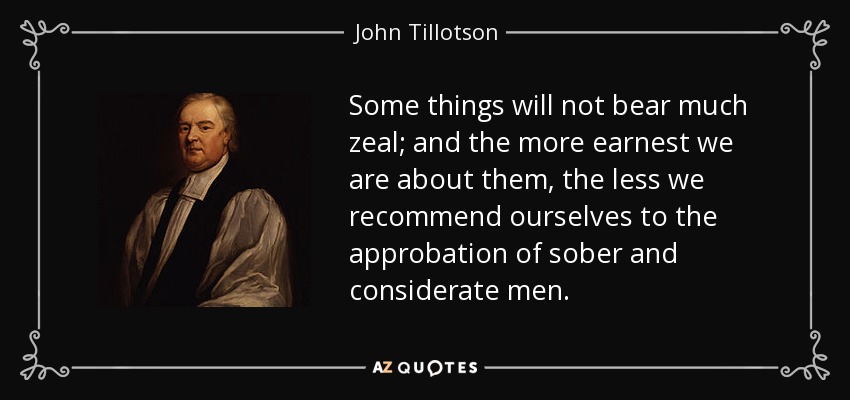 Some things will not bear much zeal; and the more earnest we are about them, the less we recommend ourselves to the approbation of sober and considerate men. - John Tillotson