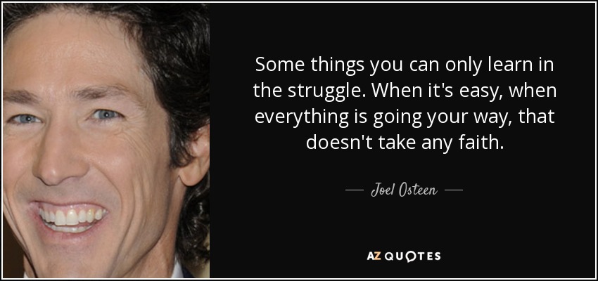 Some things you can only learn in the struggle. When it's easy, when everything is going your way, that doesn't take any faith. - Joel Osteen