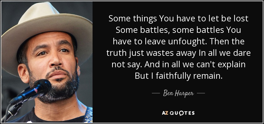Some things You have to let be lost Some battles, some battles You have to leave unfought. Then the truth just wastes away In all we dare not say. And in all we can't explain But I faithfully remain. - Ben Harper