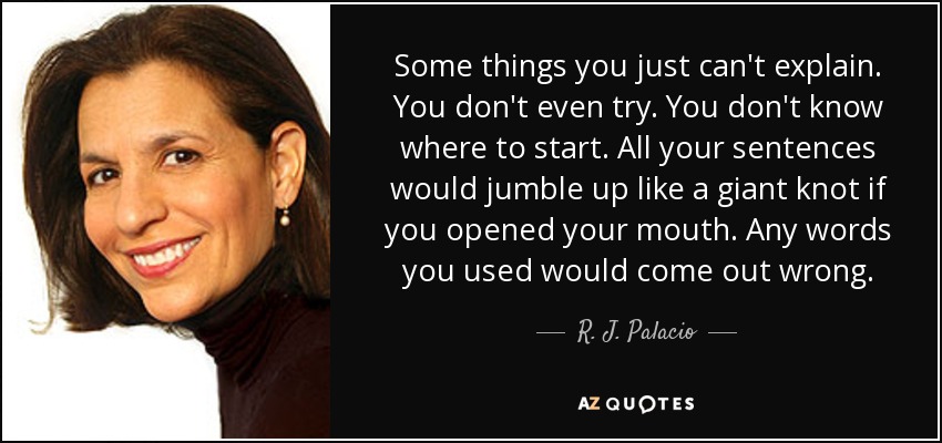 Some things you just can't explain. You don't even try. You don't know where to start. All your sentences would jumble up like a giant knot if you opened your mouth. Any words you used would come out wrong. - R. J. Palacio