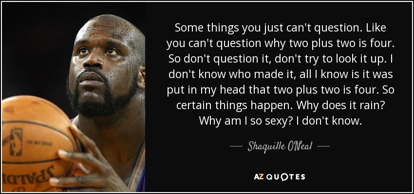 Some things you just can't question. Like you can't question why two plus two is four. So don't question it, don't try to look it up. I don't know who made it, all I know is it was put in my head that two plus two is four. So certain things happen. Why does it rain? Why am I so sexy? I don't know. - Shaquille O'Neal