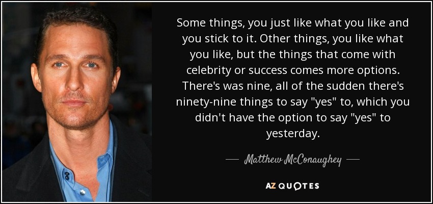 Some things, you just like what you like and you stick to it. Other things, you like what you like, but the things that come with celebrity or success comes more options. There's was nine, all of the sudden there's ninety-nine things to say 