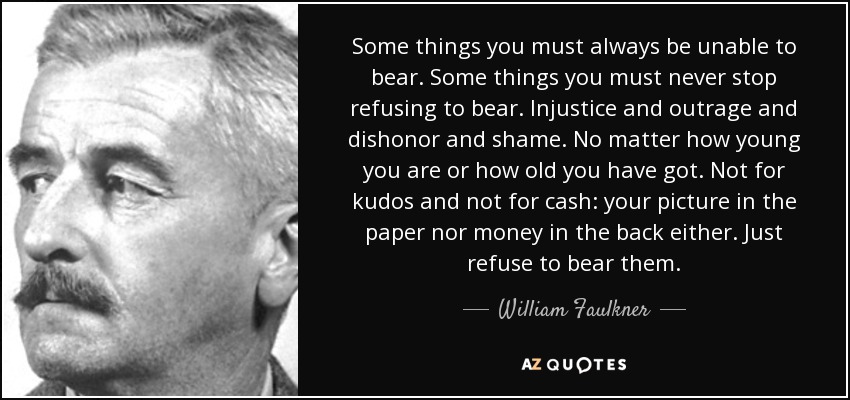 Some things you must always be unable to bear. Some things you must never stop refusing to bear. Injustice and outrage and dishonor and shame. No matter how young you are or how old you have got. Not for kudos and not for cash: your picture in the paper nor money in the back either. Just refuse to bear them. - William Faulkner