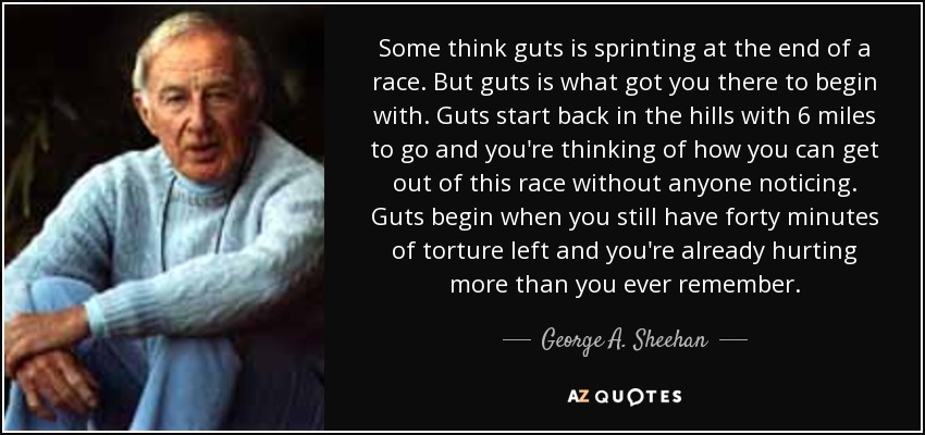 Some think guts is sprinting at the end of a race. But guts is what got you there to begin with. Guts start back in the hills with 6 miles to go and you're thinking of how you can get out of this race without anyone noticing. Guts begin when you still have forty minutes of torture left and you're already hurting more than you ever remember. - George A. Sheehan