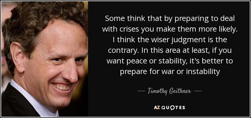 Some think that by preparing to deal with crises you make them more likely. I think the wiser judgment is the contrary. In this area at least, if you want peace or stability, it's better to prepare for war or instability - Timothy Geithner