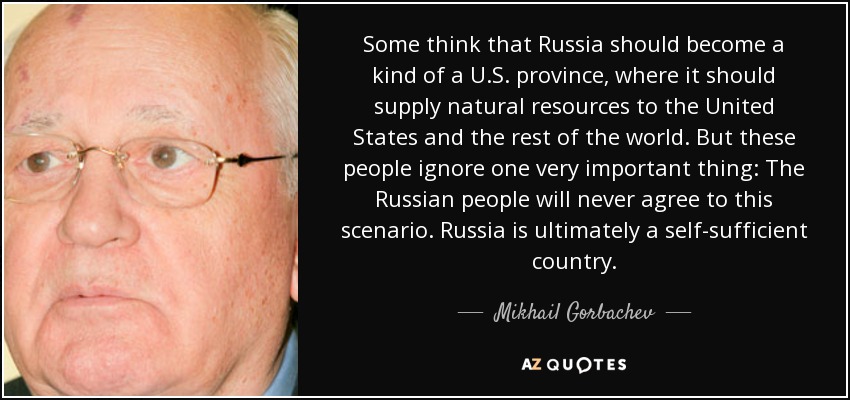 Some think that Russia should become a kind of a U.S. province, where it should supply natural resources to the United States and the rest of the world. But these people ignore one very important thing: The Russian people will never agree to this scenario. Russia is ultimately a self-sufficient country. - Mikhail Gorbachev