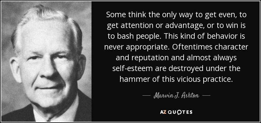 Some think the only way to get even, to get attention or advantage, or to win is to bash people. This kind of behavior is never appropriate. Oftentimes character and reputation and almost always self-esteem are destroyed under the hammer of this vicious practice. - Marvin J. Ashton