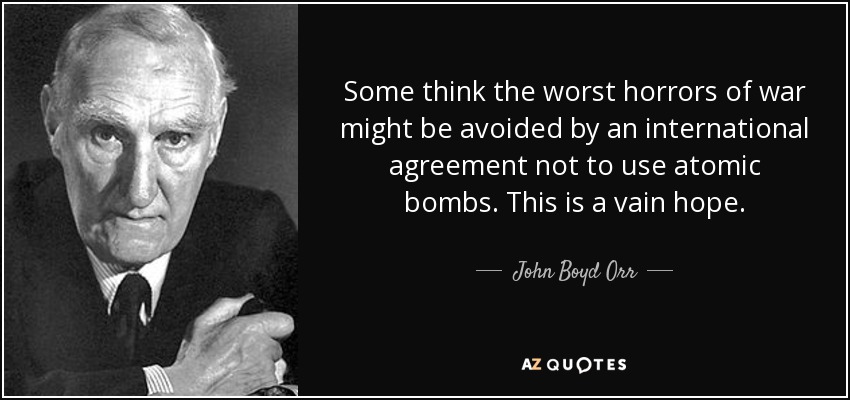 Some think the worst horrors of war might be avoided by an international agreement not to use atomic bombs. This is a vain hope. - John Boyd Orr