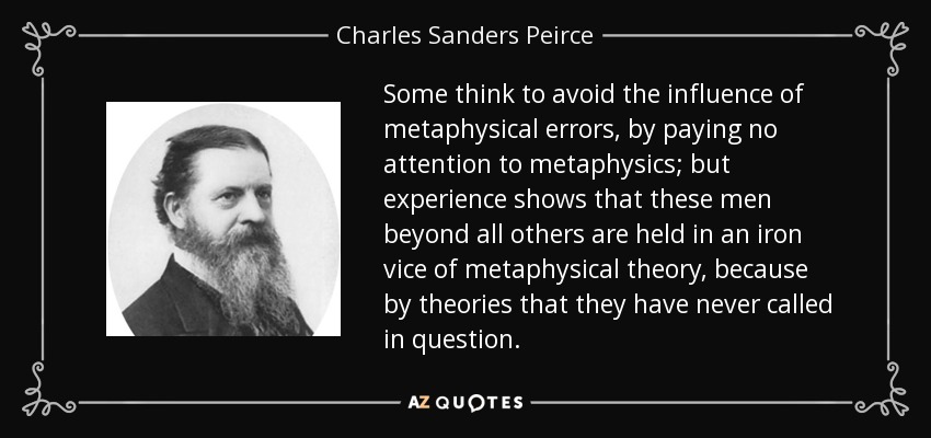 Some think to avoid the influence of metaphysical errors, by paying no attention to metaphysics; but experience shows that these men beyond all others are held in an iron vice of metaphysical theory, because by theories that they have never called in question. - Charles Sanders Peirce