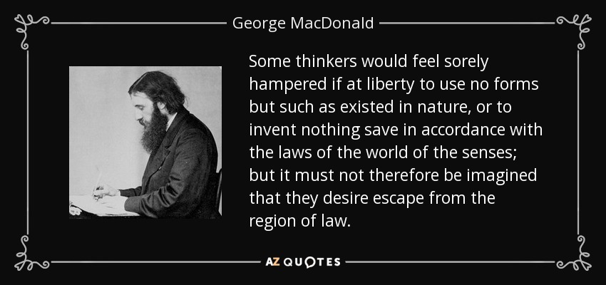 Some thinkers would feel sorely hampered if at liberty to use no forms but such as existed in nature, or to invent nothing save in accordance with the laws of the world of the senses; but it must not therefore be imagined that they desire escape from the region of law. - George MacDonald