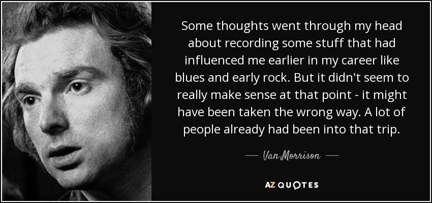 Some thoughts went through my head about recording some stuff that had influenced me earlier in my career like blues and early rock. But it didn't seem to really make sense at that point - it might have been taken the wrong way. A lot of people already had been into that trip. - Van Morrison