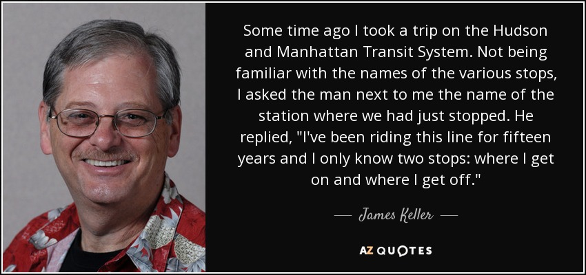 Some time ago I took a trip on the Hudson and Manhattan Transit System. Not being familiar with the names of the various stops, I asked the man next to me the name of the station where we had just stopped. He replied, 